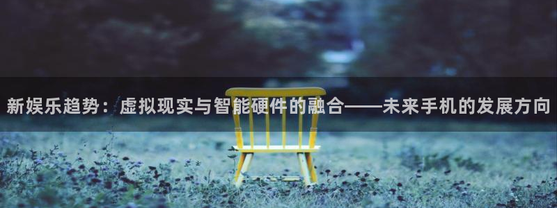 优贝娱乐：新娱乐趋势：虚拟现实与智能硬件的融合——未来手机的发展方向